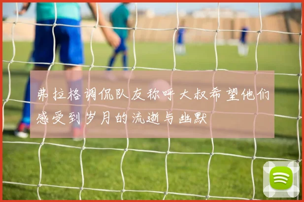 弗拉格调侃队友称呼大叔希望他们感受到岁月的流逝与幽默