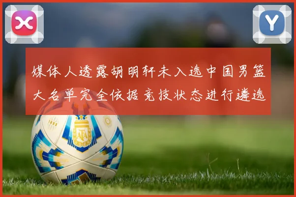 媒体人透露胡明轩未入选中国男篮大名单完全依据竞技状态进行遴选