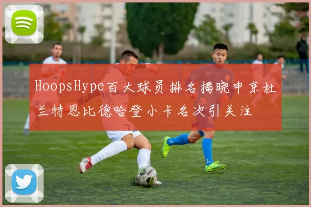 HoopsHype百大球员排名揭晓申京杜兰特恩比德哈登小卡名次引关注