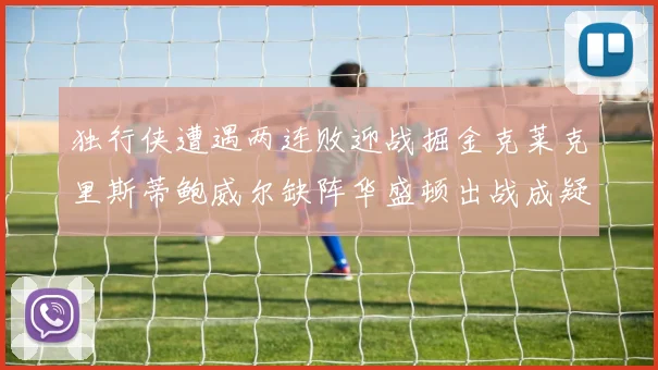 独行侠遭遇两连败迎战掘金克莱克里斯蒂鲍威尔缺阵华盛顿出战成疑