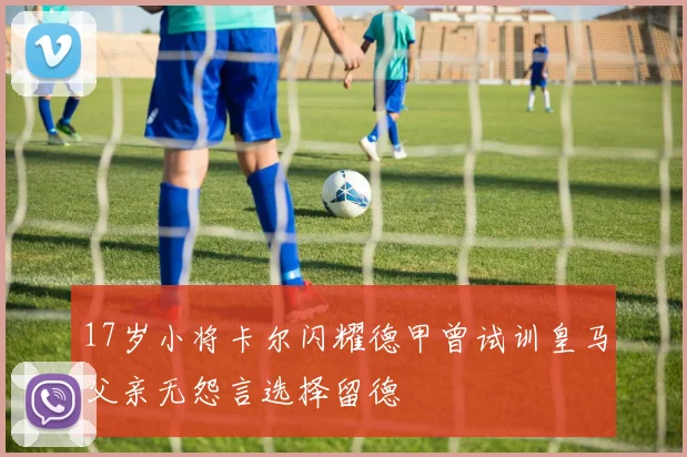 17岁小将卡尔闪耀德甲曾试训皇马父亲无怨言选择留德