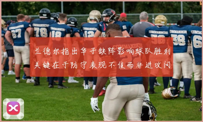兰德尔指出华子缺阵影响球队胜利关键在于防守表现不佳而非进攻问题