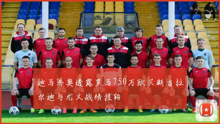 迪马济奥透露罗马750万欧买断吉拉尔迪与尤文战绩挂钩
