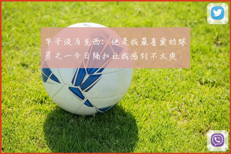 华子谈马克西：他是我最喜爱的球员之一今日隔扣让我感到不太爽