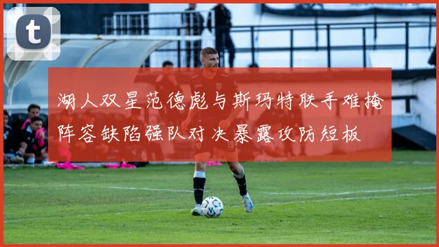 湖人双星范德彪与斯玛特联手难掩阵容缺陷强队对决暴露攻防短板