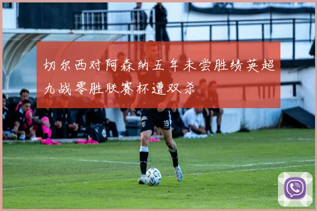 切尔西对阿森纳五年未尝胜绩英超九战零胜联赛杯遭双杀