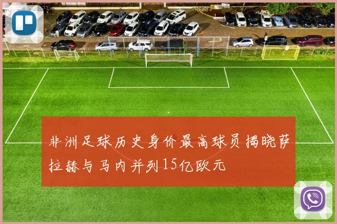 非洲足球历史身价最高球员揭晓萨拉赫与马内并列15亿欧元
