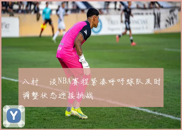 八村塁谈NBA赛程紧凑呼吁球队及时调整状态迎接挑战