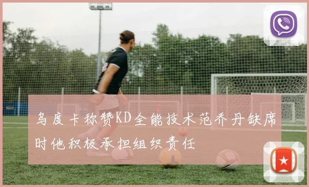 乌度卡称赞KD全能技术范乔丹缺席时他积极承担组织责任