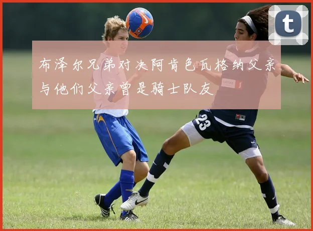 布泽尔兄弟对决阿肯色瓦格纳父亲与他们父亲曾是骑士队友