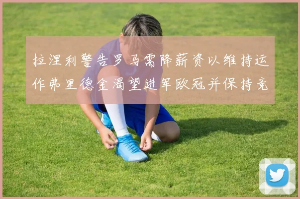 拉涅利警告罗马需降薪资以维持运作弗里德金渴望进军欧冠并保持竞争力