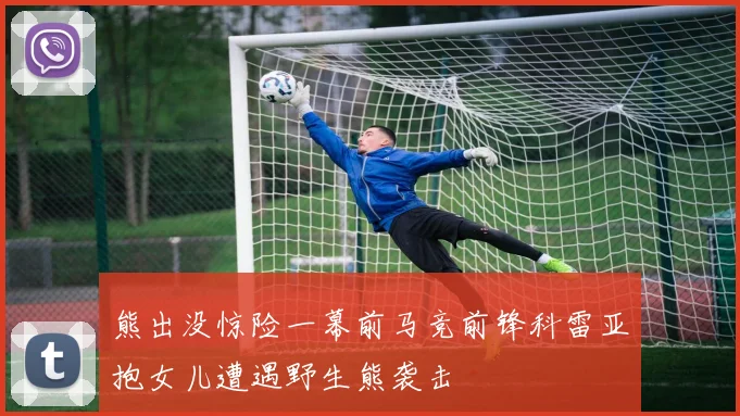 熊出没惊险一幕前马竞前锋科雷亚抱女儿遭遇野生熊袭击