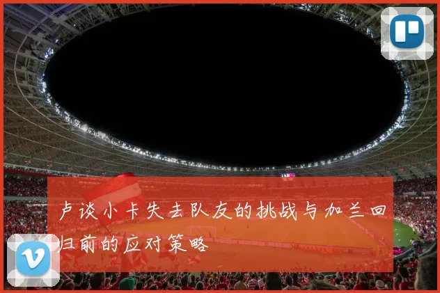 卢谈小卡失去队友的挑战与加兰回归前的应对策略