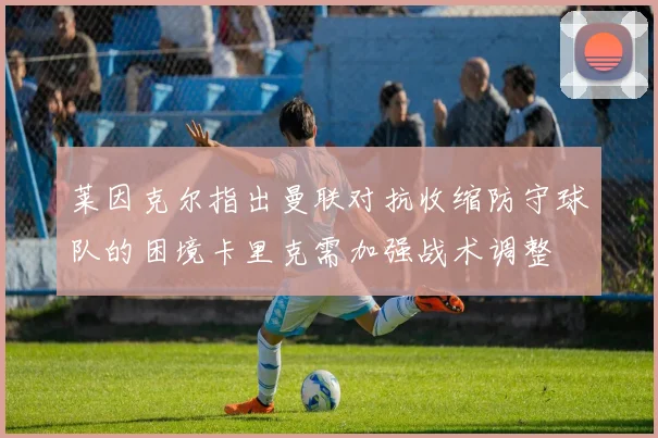 莱因克尔指出曼联对抗收缩防守球队的困境卡里克需加强战术调整