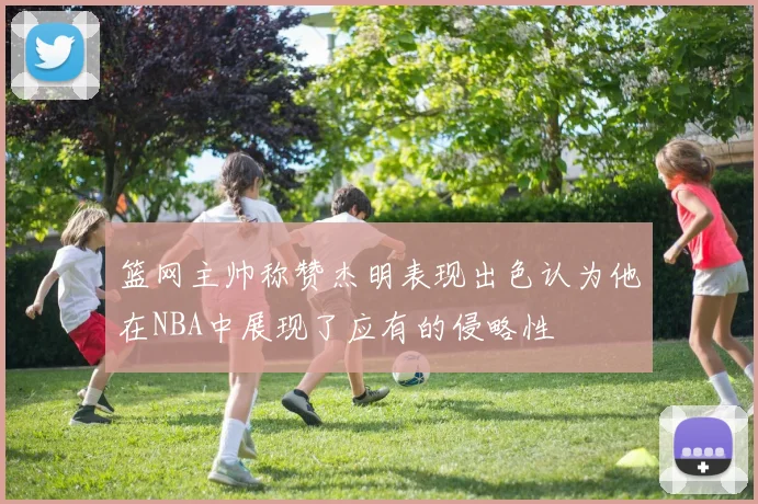 篮网主帅称赞杰明表现出色认为他在NBA中展现了应有的侵略性