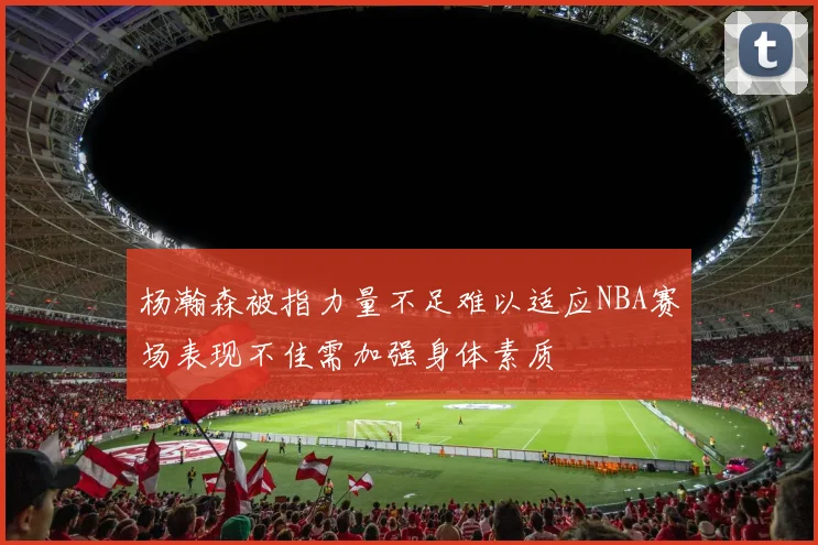 杨瀚森被指力量不足难以适应NBA赛场表现不佳需加强身体素质