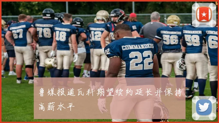 鲁媒报道瓦科期望续约延长并保持高薪水平