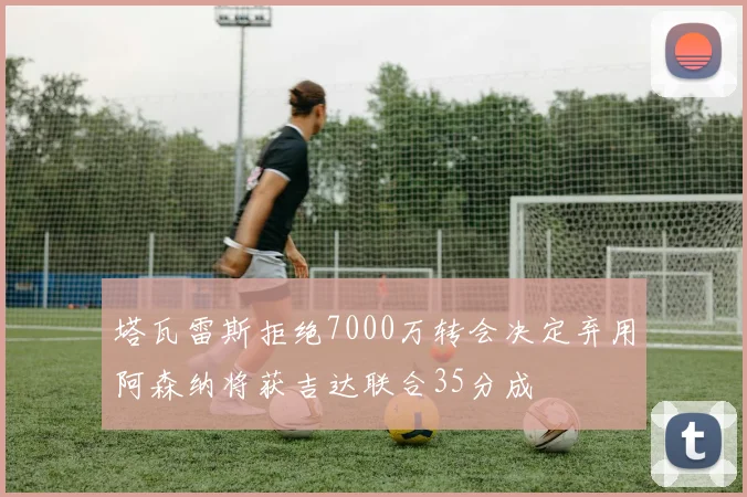 塔瓦雷斯拒绝7000万转会决定弃用阿森纳将获吉达联合35分成