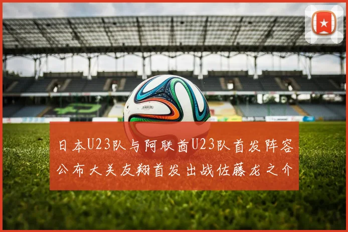 日本U23队与阿联酋U23队首发阵容公布大关友翔首发出战佐藤龙之介替补待命