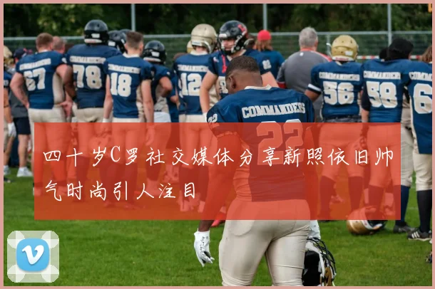 四十岁C罗社交媒体分享新照依旧帅气时尚引人注目